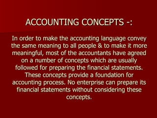 ACCOUNTING CONCEPTS -: In order to make the accounting language convey the same meaning to all people & to make it more meaningful, most of the accountants have agreed on a number of concepts which are usually followed for preparing the financial statements. These concepts provide a foundation for accounting process. No enterprise can prepare its financial statements without considering these concepts. 