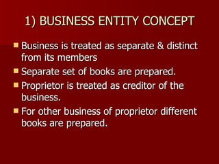 1) BUSINESS ENTITY CONCEPT Business is treated as separate & distinct from its members Separate set of books are prepared. Proprietor is treated as creditor of the business. For other business of proprietor different books are prepared. 