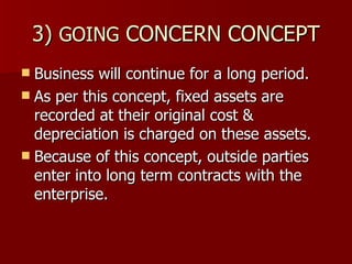 3)  GOING  CONCERN CONCEPT Business will continue for a long period. As per this concept, fixed assets are recorded at their original cost & depreciation is charged on these assets. Because of this concept, outside parties enter into long term contracts with the enterprise. 
