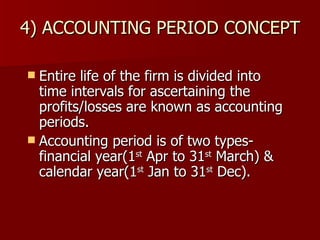 4) ACCOUNTING PERIOD CONCEPT Entire life of the firm is divided into time intervals for ascertaining the profits/losses are known as accounting periods. Accounting period is of two types- financial year(1 st  Apr to 31 st  March) & calendar year(1 st  Jan to 31 st  Dec). 