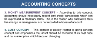 ACCOUNTING CONCEPTS
3. MONEY MEASUREMENT CONCEPT – According to this concept,
accounting should necessarily record only those transactions which can
be expressed in monetary terms. This is the reason why qualitative facts
like change in management are not recorded in books of account.
4. COST CONCEPT – This concept is closely related to going concern
concept and emphasizes that asset should be recorded at its cost price
and not market price which keeps on changing.
 