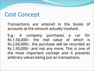 Transactions are entered in the books of
accounts at the amount actually involved.
E.g.- A company purchases a car for
Rs.1,50,000/- the real value of which is
Rs.2,00,000/-, the purchase will be recorded as
Rs.1,50,000/- and not any more. This is one of
the most important concept and it prevents
arbitrary values being put on transactions.
 