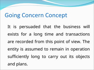 It is persuaded that the business will
exists for a long time and transactions
are recorded from this point of view. The
entity is assumed to remain in operation
sufficiently long to carry out its objects
and plans.
 