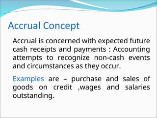 Accrual is concerned with expected future
cash receipts and payments : Accounting
attempts to recognize non-cash events
and circumstances as they occur.
Examples are – purchase and sales of
goods on credit ,wages and salaries
outstanding.
 