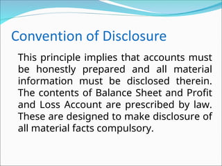 This principle implies that accounts must
be honestly prepared and all material
information must be disclosed therein.
The contents of Balance Sheet and Profit
and Loss Account are prescribed by law.
These are designed to make disclosure of
all material facts compulsory.
 