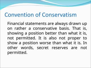 Financial statements are always drawn up
on rather a conservative basis. That is,
showing a position better than what it is,
not permitted. It is also not proper to
show a position worse than what it is. In
other words, secret reserves are not
permitted.
 