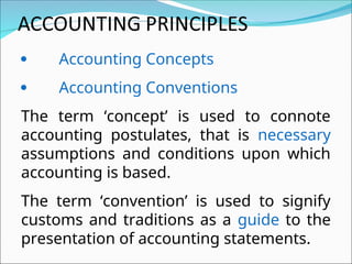  Accounting Concepts
 Accounting Conventions
The term ‘concept’ is used to connote
accounting postulates, that is necessary
assumptions and conditions upon which
accounting is based.
The term ‘convention’ is used to signify
customs and traditions as a guide to the
presentation of accounting statements.
 