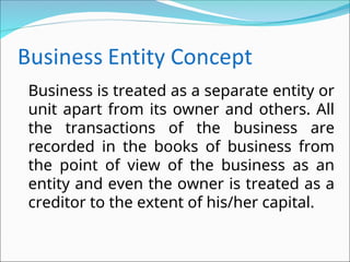 Business is treated as a separate entity or
unit apart from its owner and others. All
the transactions of the business are
recorded in the books of business from
the point of view of the business as an
entity and even the owner is treated as a
creditor to the extent of his/her capital.
 