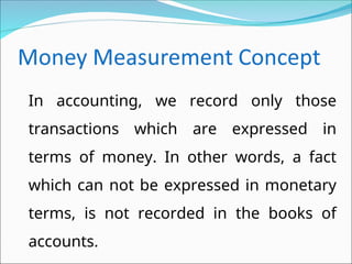 In accounting, we record only those
transactions which are expressed in
terms of money. In other words, a fact
which can not be expressed in monetary
terms, is not recorded in the books of
accounts.
 