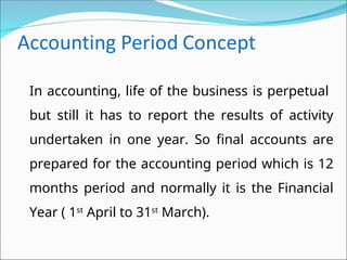 In accounting, life of the business is perpetual
but still it has to report the results of activity
undertaken in one year. So final accounts are
prepared for the accounting period which is 12
months period and normally it is the Financial
Year ( 1st
April to 31st
March).
 