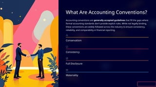 What Are Accounting Conventions?
Accounting conventions are generally accepted guidelines that fill the gaps where
formal accounting standards don't provide explicit rules. While not legally binding,
these conventions are widely followed across the industry to ensure consistency,
reliability, and comparability in financial reporting.
Conservatism
Consistency
Full Disclosure
Materiality
 