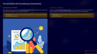 Conservatism & Consistency Conventions
Conservatism Convention
When facing uncertainty, accountants should record the lower value to avoid overstating assets or income. This
principle protects stakeholders from overly optimistic projections.
Real Example: When inventory market value drops below purchase cost, it's valued at the lower market
price to reflect realistic worth.
Consistency Convention
Businesses must use the same accounting methods across reporting periods. This enables meaningful year-
over-year comparisons and helps stakeholders identify genuine trends versus accounting changes.
Why It Matters: Changing depreciation methods every year would make it impossible to track true
performance changes.
 