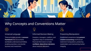 Why Concepts and Conventions Matter
Universal Language
These principles provide a common
framework that accountants
worldwide understand and follow,
enabling seamless cross-border
business and investment.
Informed Decision-Making
Investors, managers, creditors, and
regulators rely on standardized
financial information to make
confident, data-driven decisions
about resource allocation.
Preventing Manipulation
Established conventions help prevent
creative accounting and financial
statement manipulation, protecting
stakeholders and maintaining market
integrity.
 