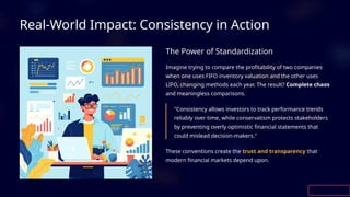 Real-World Impact: Consistency in Action
The Power of Standardization
Imagine trying to compare the profitability of two companies
when one uses FIFO inventory valuation and the other uses
LIFO, changing methods each year. The result? Complete chaos
and meaningless comparisons.
"Consistency allows investors to track performance trends
reliably over time, while conservatism protects stakeholders
by preventing overly optimistic financial statements that
could mislead decision-makers."
These conventions create the trust and transparency that
modern financial markets depend upon.
 