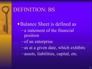 DEFINITION: BS Balance Sheet is defined as a statement of the financial position of an enterprise as at a given date, which exhibits assets, liabilities, capital, etc. 