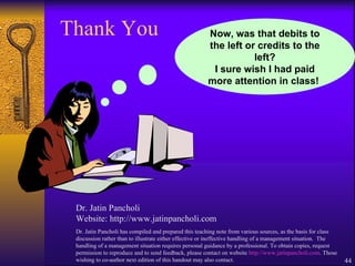 Thank You Dr. Jatin Pancholi Website: http://www.jatinpancholi.com Dr. Jatin Pancholi has compiled and prepared this teaching note from various sources, as the basis for class discussion rather than to illustrate either effective or ineffective handling of a management situation.  The handling of a management situation requires personal guidance by a professional. To obtain copies, request permission to reproduce and to send feedback, please contact on website  http://www.jatinpancholi.com . Those wishing to co-author next edition of this handout may also contact. Now, was that debits to the left or credits to the left? I sure wish I had paid more attention in class!  