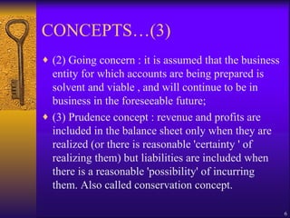 CONCEPTS…(3) (2) Going concern : it is assumed that the business entity for which accounts are being prepared is solvent and viable , and will continue to be in business in the foreseeable future;  (3) Prudence concept : revenue and profits are included in the balance sheet only when they are realized (or there is reasonable 'certainty ' of realizing them) but liabilities are included when there is a reasonable 'possibility' of incurring them. Also called conservation concept. 