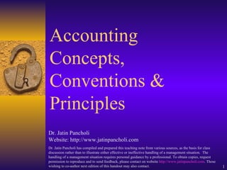 Accounting Concepts, Conventions & Principles Dr. Jatin Pancholi Website: http://www.jatinpancholi.com Dr. Jatin Pancholi has compiled and prepared this teaching note from various sources, as the basis for class discussion rather than to illustrate either effective or ineffective handling of a management situation.  The handling of a management situation requires personal guidance by a professional. To obtain copies, request permission to reproduce and to send feedback, please contact on website  http://www.jatinpancholi.com . Those wishing to co-author next edition of this handout may also contact. 