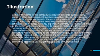 Illustration
Some of the items in the company’s accounting records such as cash,
property, plant and equipment, accounts payable, etc. can be measured
precisely. But there are items in the accounting records that cannot be
exactly measured. Thus, these items require the use of accounting
estimates. For instance, warranty expense. A warranty is a guarantee made
by the seller to the buyer promising to repair or replace the thing sold if
necessary within a specified period of time. When a sellers sells goods,
there are revenues generated that are recorded in the company’s
accounting record. According to the matching principle, all related expenses
should be recorded in the same period the revenues are recognized. The
problem is, what amount of warranty the company should recognize in the
accounting records. Thus, the warranty expense in the company’s
accounting records is usually estimated based on historical data.
10
 