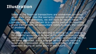 Illustration
Some of the financial transactions are sometimes uncertain
when they occur (like the warranty expense in the previous
illustration). Nevertheless, we still have to report these
transactions if they pertain to a specific period. In reporting
these transactions, an accountant needs to apply the concept
of prudence.
Prudence would also be exercised in setting up, an allowance
for doubtful accounts or a reserve for obsolete inventory. In
both cases, a specific item that will cause an expense has not
yet been identified, but a prudent person would record a
reserve in anticipation of a reasonable amount of these
expenses arising at some point in the future.
12
 