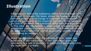 Illustration
A transaction where the substance differs from the legal form
is a lease. In a lease, the lessor allows the lessee to use the
former’s property in exchange of a periodic fee. However,
when the ownership of the property transfers to the lessee at
the end of the lease, the substance differ from the legal form.
In this case, the transaction is really a sale of property with
installment payment instead of a lease. The lessee will record
an asset and a liability in his/her accounting records instead of
recognizing an expense.
When the substance differ from the legal form, follow the
substance of the transaction. In the illustration given, the
substance is a sale of property in installment payments while
the legal form is a lease. 14
 