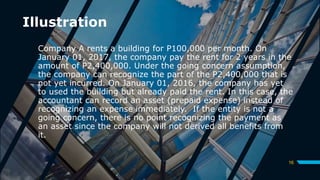 Illustration
Company A rents a building for P100,000 per month. On
January 01, 2017, the company pay the rent for 2 years in the
amount of P2,400,000. Under the going concern assumption,
the company can recognize the part of the P2,400,000 that is
not yet incurred. On January 01, 2016, the company has yet
to used the building but already paid the rent. In this case, the
accountant can record an asset (prepaid expense) instead of
recognizing an expense immediately. If the entity is not a
going concern, there is no point recognizing the payment as
an asset since the company will not derived all benefits from
it.
16
 