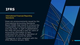 IFRS
International Financial Reporting
Standards
these are pronouncements issued by the
International Accounting Standards
Board (IASB) that intend to enhance the
comparability of financial statements all
over the world. In light of globalization,
the IFRS will provide a way for users of
accounting information to easy
understand the results of operation of
companies all around the globe.
*Philippines is fully compliant with the
IFRS effective January 2005. 27
 