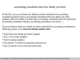 Interview questions and answers – free download/ pdf and ppt file
accounting consultant interview thank you letter
In this file, you can ref interview thank you letter materials for accounting
consultant position such as accounting consultant interview thank you letter
samples, interview thank you letter tips, accounting consultant interview questions,
accounting consultant resumes, accounting consultant cover letter …
If you need more interview thank you letter materials for accounting consultant as
following, please visit: interviewthankyouletter.info
• Top 8 interview thank you letter samples
• Top 7 cover letter samples
• Top 8 resumes samples
• Free ebook: 75 interview questions and answers
• Top 12 secrets to win every job interviews
Top materials: top 7 interview thank you lettersamples, top 8 resumes samples, free ebook: 75 interview questions and answer
 
