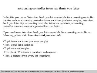 Interview questions and answers – free download/ pdf and ppt file
accounting controller interview thank you letter
In this file, you can ref interview thank you letter materials for accounting controller
position such as accounting controller interview thank you letter samples, interview
thank you letter tips, accounting controller interview questions, accounting
controller resumes, accounting controller cover letter …
If you need more interview thank you letter materials for accounting controller as
following, please visit: interviewthankyouletter.info
• Top 8 interview thank you letter samples
• Top 7 cover letter samples
• Top 8 resumes samples
• Free ebook: 75 interview questions and answers
• Top 12 secrets to win every job interviews
Top materials: top 7 interview thank you lettersamples, top 8 resumes samples, free ebook: 75 interview questions and answer
 