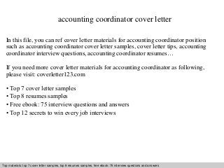 accounting coordinator cover letter 
In this file, you can ref cover letter materials for accounting coordinator position 
such as accounting coordinator cover letter samples, cover letter tips, accounting 
coordinator interview questions, accounting coordinator resumes… 
If you need more cover letter materials for accounting coordinator as following, 
please visit: coverletter123.com 
• Top 7 cover letter samples 
• Top 8 resumes samples 
• Free ebook: 75 interview questions and answers 
• Top 12 secrets to win every job interviews 
Top materials: top 7 cover letter samples, top 8 resumes Interview samples, questions free and ebook: answers 75 – interview free download/ questions pdf and and answers 
ppt file 
 