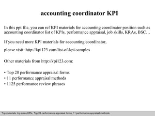 accounting coordinator KPI 
In this ppt file, you can ref KPI materials for accounting coordinator position such as 
accounting coordinator list of KPIs, performance appraisal, job skills, KRAs, BSC… 
If you need more KPI materials for accounting coordinator, 
please visit: http://kpi123.com/list-of-kpi-samples 
Other materials from http://kpi123.com: 
• Top 28 performance appraisal forms 
• 11 performance appraisal methods 
• 1125 performance review phrases 
Top materials: top sales KPIs, Top 28 performance appraisal forms, 11 performance appraisal methods 
Interview questions and answers – free download/ pdf and ppt file 
 