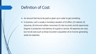 Definition of Cost:
 An amount that has to be paid or given up in order to get something.
 In business, cost is usually a monetary valuation of (1) effort, (2) material, (3)
resources, (4) time and utilities consumed, (5) risks incurred, and (6) opportunity
forgone in production and delivery of a good or service. All expenses are costs,
but not all costs (such as those incurred in acquisition of an income-generating
asset) are expenses.
 