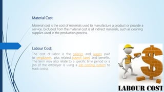 Material Cost:
Material cost is the cost of materials used to manufacture a product or provide a
service. Excluded from the material cost is all indirect materials, such as cleaning
supplies used in the production process.
Labour Cost:
The cost of labor is the salaries and wages paid
to employees, plus related payroll taxes and benefits.
The term may also relate to a specific time period or a
job (if the employer is using a job costing system to
track costs).
 