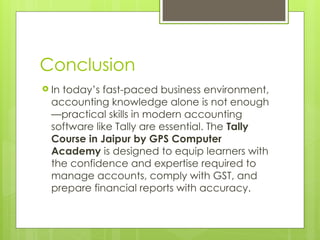 Conclusion
 In today’s fast-paced business environment,
accounting knowledge alone is not enough
—practical skills in modern accounting
software like Tally are essential. The Tally
Course in Jaipur by GPS Computer
Academy is designed to equip learners with
the confidence and expertise required to
manage accounts, comply with GST, and
prepare financial reports with accuracy.
 