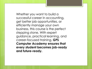 Whether you want to build a
successful career in accounting,
get better job opportunities, or
efficiently manage your own
business, this course is the perfect
stepping stone. With expert
guidance, practical learning, and
career-focused training, GPS
Computer Academy ensures that
every student becomes job-ready
and future-ready.
 
