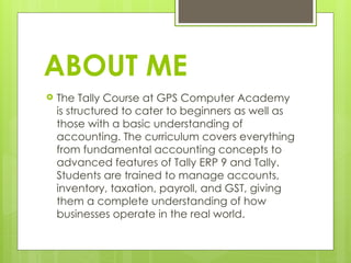 ABOUT ME
 The Tally Course at GPS Computer Academy
is structured to cater to beginners as well as
those with a basic understanding of
accounting. The curriculum covers everything
from fundamental accounting concepts to
advanced features of Tally ERP 9 and Tally.
Students are trained to manage accounts,
inventory, taxation, payroll, and GST, giving
them a complete understanding of how
businesses operate in the real world.
 