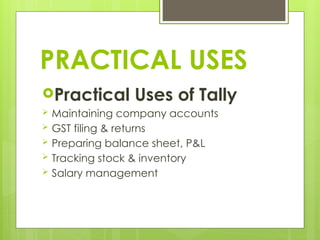 PRACTICAL USES
Practical Uses of Tally
 Maintaining company accounts
 GST filing & returns
 Preparing balance sheet, P&L
 Tracking stock & inventory
 Salary management
 