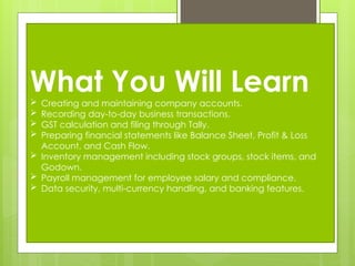 What You Will Learn
 Creating and maintaining company accounts.
 Recording day-to-day business transactions.
 GST calculation and filing through Tally.
 Preparing financial statements like Balance Sheet, Profit & Loss
Account, and Cash Flow.
 Inventory management including stock groups, stock items, and
Godown.
 Payroll management for employee salary and compliance.
 Data security, multi-currency handling, and banking features.
 