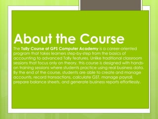 About the Course
The Tally Course at GPS Computer Academy is a career-oriented
program that takes learners step-by-step from the basics of
accounting to advanced Tally features. Unlike traditional classroom
sessions that focus only on theory, this course is designed with hands-
on training sessions where students practice using real business data.
By the end of the course, students are able to create and manage
accounts, record transactions, calculate GST, manage payroll,
prepare balance sheets, and generate business reports effortlessly.
 