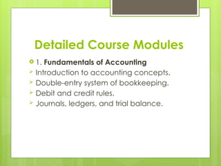 Detailed Course Modules
 1. Fundamentals of Accounting
 Introduction to accounting concepts.
 Double-entry system of bookkeeping.
 Debit and credit rules.
 Journals, ledgers, and trial balance.
 