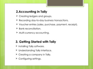2.Accounting in Tally
 Creating ledgers and groups.
 Recording day-to-day business transactions.
 Voucher entries (sales, purchase, payment, receipt).
 Bank reconciliation.
 Multi-currency accounting.
3. Getting Started with Tally
 Installing Tally software.
 Understanding Tally interface.
 Creating a company in Tally.
 Configuring settings.
 