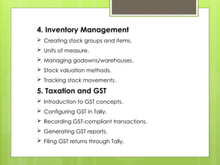 4. Inventory Management
 Creating stock groups and items.
 Units of measure.
 Managing godowns/warehouses.
 Stock valuation methods.
 Tracking stock movements.
5. Taxation and GST
 Introduction to GST concepts.
 Configuring GST in Tally.
 Recording GST-compliant transactions.
 Generating GST reports.
 Filing GST returns through Tally.
 