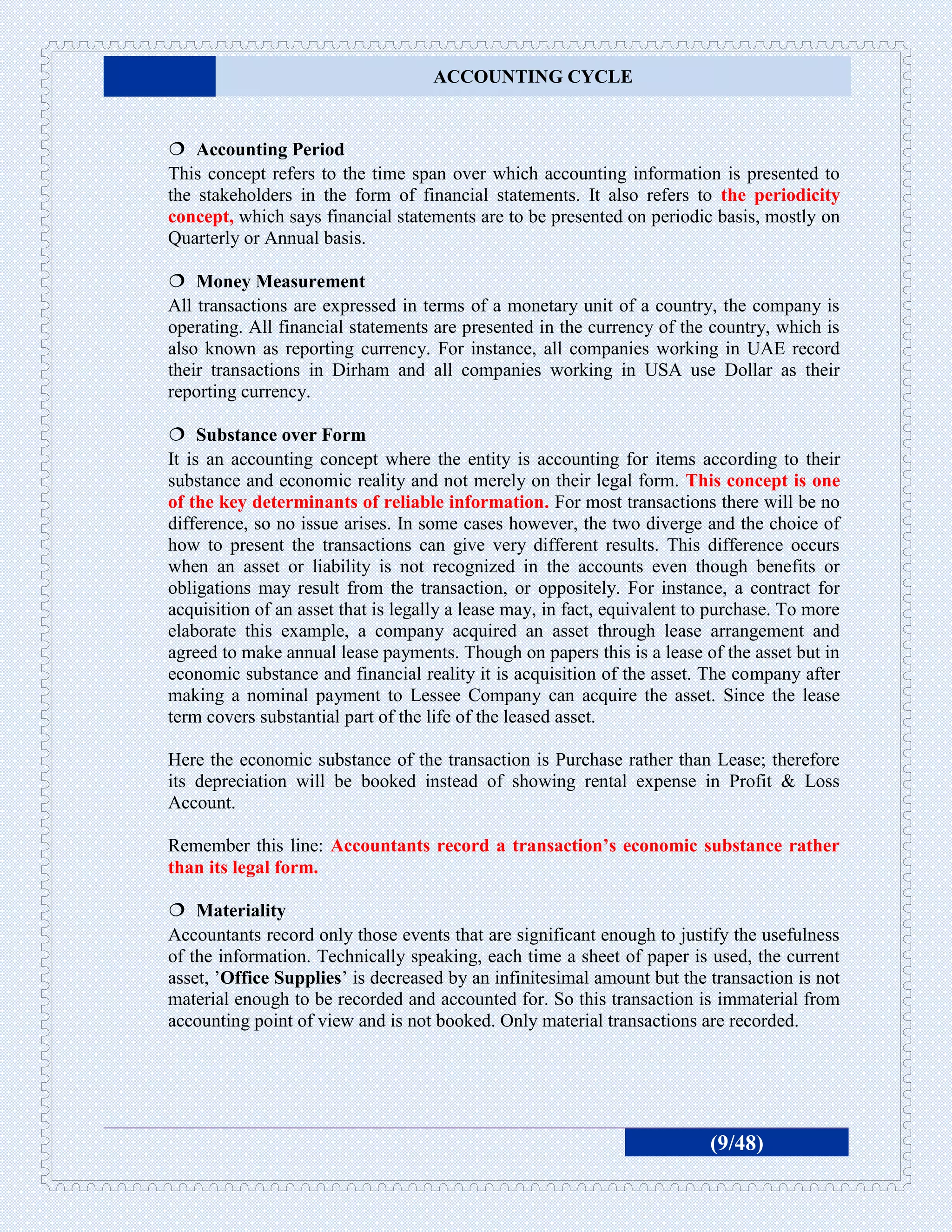 ACCOUNTING CYCLE


 Accounting Period
This concept refers to the time span over which accounting information is presented to
the stakeholders in the form of financial statements. It also refers to the periodicity
concept, which says financial statements are to be presented on periodic basis, mostly on
Quarterly or Annual basis.

 Money Measurement
All transactions are expressed in terms of a monetary unit of a country, the company is
operating. All financial statements are presented in the currency of the country, which is
also known as reporting currency. For instance, all companies working in UAE record
their transactions in Dirham and all companies working in USA use Dollar as their
reporting currency.

 Substance over Form
It is an accounting concept where the entity is accounting for items according to their
substance and economic reality and not merely on their legal form. This concept is one
of the key determinants of reliable information. For most transactions there will be no
difference, so no issue arises. In some cases however, the two diverge and the choice of
how to present the transactions can give very different results. This difference occurs
when an asset or liability is not recognized in the accounts even though benefits or
obligations may result from the transaction, or oppositely. For instance, a contract for
acquisition of an asset that is legally a lease may, in fact, equivalent to purchase. To more
elaborate this example, a company acquired an asset through lease arrangement and
agreed to make annual lease payments. Though on papers this is a lease of the asset but in
economic substance and financial reality it is acquisition of the asset. The company after
making a nominal payment to Lessee Company can acquire the asset. Since the lease
term covers substantial part of the life of the leased asset.

Here the economic substance of the transaction is Purchase rather than Lease; therefore
its depreciation will be booked instead of showing rental expense in Profit & Loss
Account.

Remember this line: Accountants record a transaction’s economic substance rather
than its legal form.

 Materiality
Accountants record only those events that are significant enough to justify the usefulness
of the information. Technically speaking, each time a sheet of paper is used, the current
asset, ’Office Supplies’ is decreased by an infinitesimal amount but the transaction is not
material enough to be recorded and accounted for. So this transaction is immaterial from
accounting point of view and is not booked. Only material transactions are recorded.




                                                                           (9/48)
 