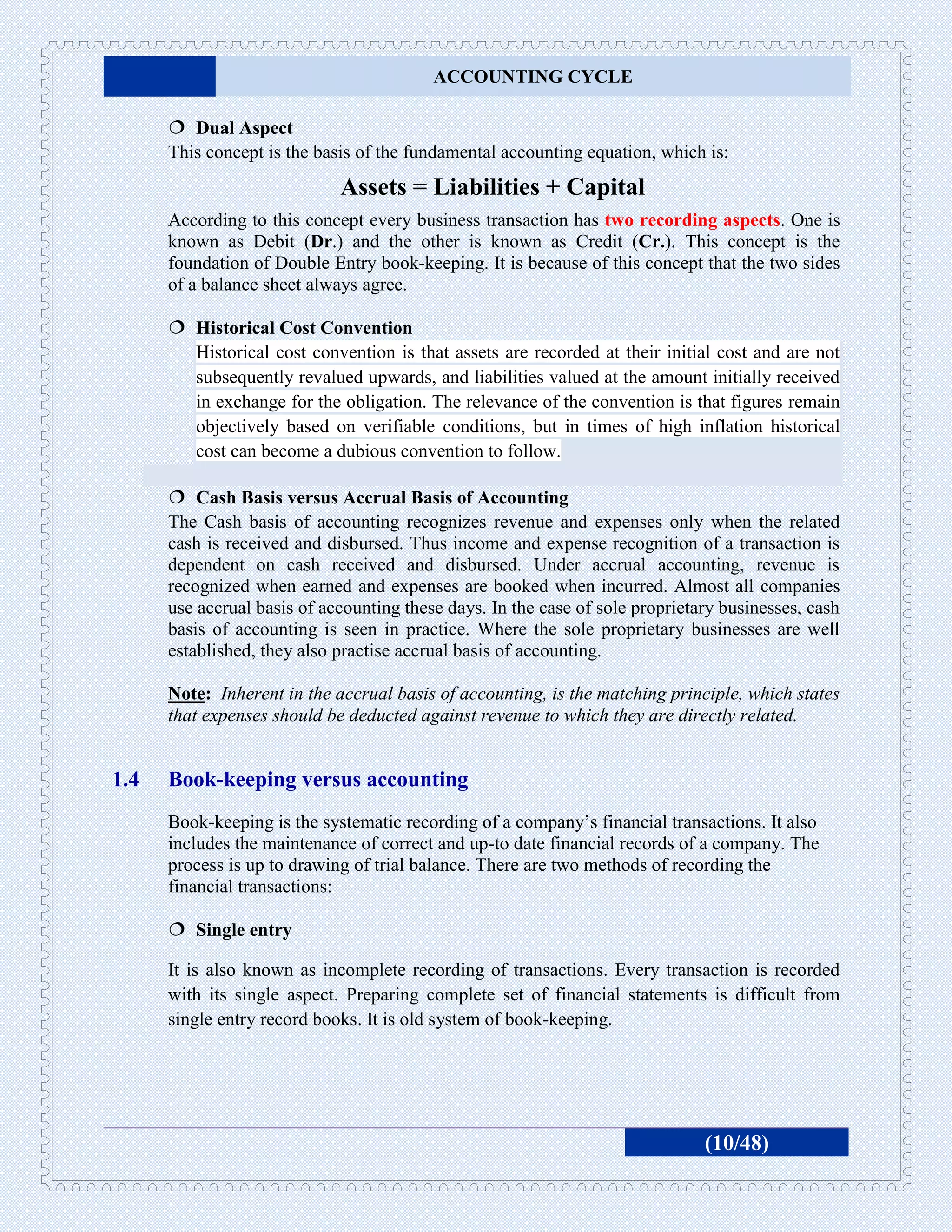 ACCOUNTING CYCLE

       Dual Aspect
      This concept is the basis of the fundamental accounting equation, which is:
                             Assets = Liabilities + Capital
      According to this concept every business transaction has two recording aspects. One is
      known as Debit (Dr.) and the other is known as Credit (Cr.). This concept is the
      foundation of Double Entry book-keeping. It is because of this concept that the two sides
      of a balance sheet always agree.

       Historical Cost Convention
        Historical cost convention is that assets are recorded at their initial cost and are not
        subsequently revalued upwards, and liabilities valued at the amount initially received
        in exchange for the obligation. The relevance of the convention is that figures remain
        objectively based on verifiable conditions, but in times of high inflation historical
        cost can become a dubious convention to follow.

       Cash Basis versus Accrual Basis of Accounting
      The Cash basis of accounting recognizes revenue and expenses only when the related
      cash is received and disbursed. Thus income and expense recognition of a transaction is
      dependent on cash received and disbursed. Under accrual accounting, revenue is
      recognized when earned and expenses are booked when incurred. Almost all companies
      use accrual basis of accounting these days. In the case of sole proprietary businesses, cash
      basis of accounting is seen in practice. Where the sole proprietary businesses are well
      established, they also practise accrual basis of accounting.

      Note: Inherent in the accrual basis of accounting, is the matching principle, which states
      that expenses should be deducted against revenue to which they are directly related.


1.4   Book-keeping versus accounting
      Book-keeping is the systematic recording of a company’s financial transactions. It also
      includes the maintenance of correct and up-to date financial records of a company. The
      process is up to drawing of trial balance. There are two methods of recording the
      financial transactions:

       Single entry

      It is also known as incomplete recording of transactions. Every transaction is recorded
      with its single aspect. Preparing complete set of financial statements is difficult from
      single entry record books. It is old system of book-keeping.




                                                                               (10/48)
 