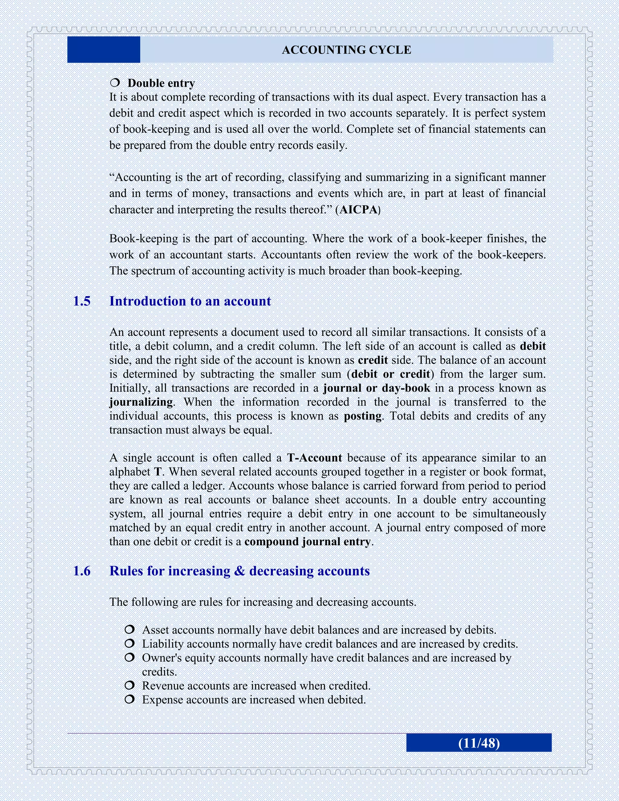 ACCOUNTING CYCLE

       Double entry
      It is about complete recording of transactions with its dual aspect. Every transaction has a
      debit and credit aspect which is recorded in two accounts separately. It is perfect system
      of book-keeping and is used all over the world. Complete set of financial statements can
      be prepared from the double entry records easily.

      “Accounting is the art of recording, classifying and summarizing in a significant manner
      and in terms of money, transactions and events which are, in part at least of financial
      character and interpreting the results thereof.” (AICPA)

      Book-keeping is the part of accounting. Where the work of a book-keeper finishes, the
      work of an accountant starts. Accountants often review the work of the book-keepers.
      The spectrum of accounting activity is much broader than book-keeping.

1.5   Introduction to an account

      An account represents a document used to record all similar transactions. It consists of a
      title, a debit column, and a credit column. The left side of an account is called as debit
      side, and the right side of the account is known as credit side. The balance of an account
      is determined by subtracting the smaller sum (debit or credit) from the larger sum.
      Initially, all transactions are recorded in a journal or day-book in a process known as
      journalizing. When the information recorded in the journal is transferred to the
      individual accounts, this process is known as posting. Total debits and credits of any
      transaction must always be equal.

      A single account is often called a T-Account because of its appearance similar to an
      alphabet T. When several related accounts grouped together in a register or book format,
      they are called a ledger. Accounts whose balance is carried forward from period to period
      are known as real accounts or balance sheet accounts. In a double entry accounting
      system, all journal entries require a debit entry in one account to be simultaneously
      matched by an equal credit entry in another account. A journal entry composed of more
      than one debit or credit is a compound journal entry.

1.6   Rules for increasing & decreasing accounts

      The following are rules for increasing and decreasing accounts.

          Asset accounts normally have debit balances and are increased by debits.
          Liability accounts normally have credit balances and are increased by credits.
          Owner's equity accounts normally have credit balances and are increased by
           credits.
          Revenue accounts are increased when credited.
          Expense accounts are increased when debited.


                                                                               (11/48)
 