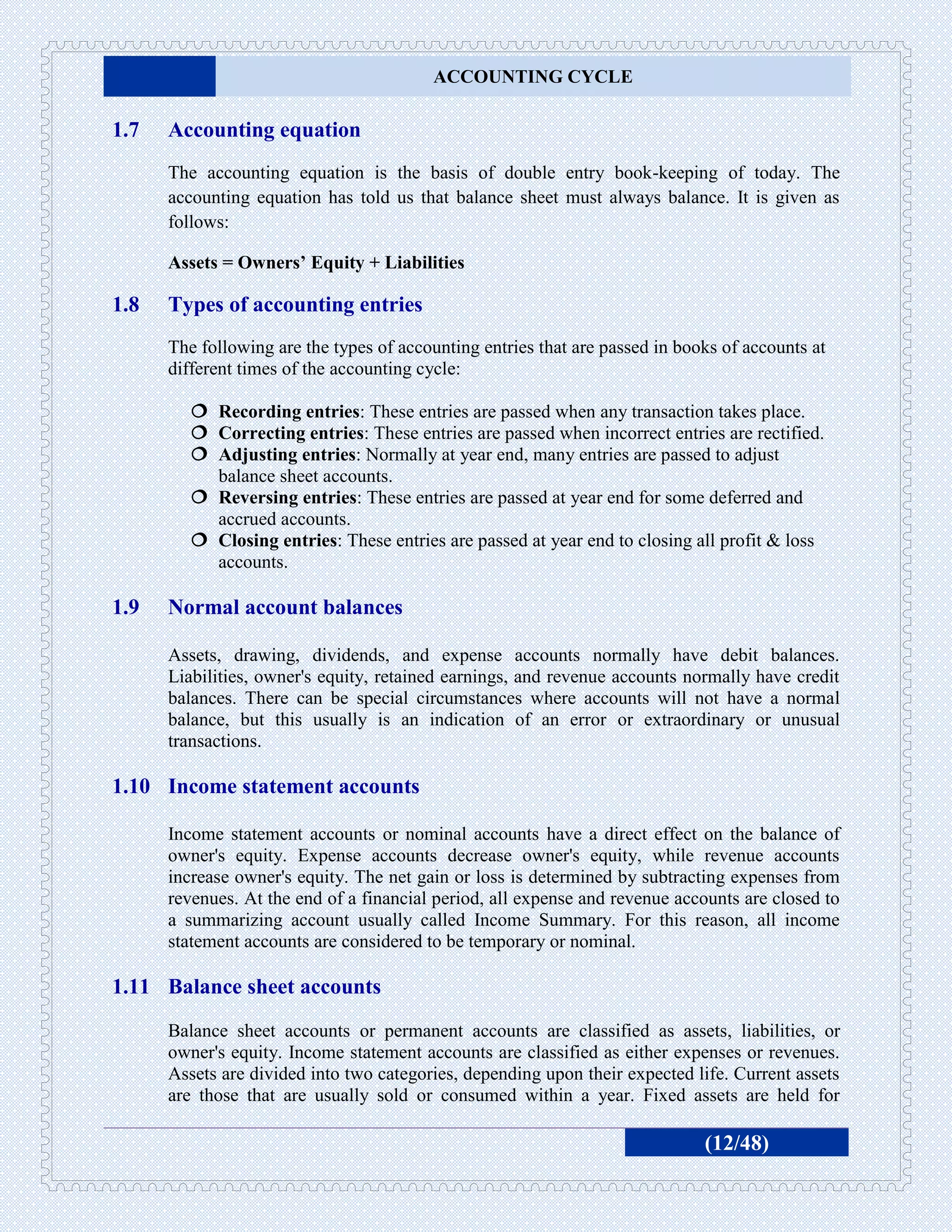 ACCOUNTING CYCLE

1.7   Accounting equation
      The accounting equation is the basis of double entry book-keeping of today. The
      accounting equation has told us that balance sheet must always balance. It is given as
      follows:

      Assets = Owners’ Equity + Liabilities

1.8   Types of accounting entries
      The following are the types of accounting entries that are passed in books of accounts at
      different times of the accounting cycle:

          Recording entries: These entries are passed when any transaction takes place.
          Correcting entries: These entries are passed when incorrect entries are rectified.
          Adjusting entries: Normally at year end, many entries are passed to adjust
           balance sheet accounts.
          Reversing entries: These entries are passed at year end for some deferred and
           accrued accounts.
          Closing entries: These entries are passed at year end to closing all profit & loss
           accounts.

1.9   Normal account balances

      Assets, drawing, dividends, and expense accounts normally have debit balances.
      Liabilities, owner's equity, retained earnings, and revenue accounts normally have credit
      balances. There can be special circumstances where accounts will not have a normal
      balance, but this usually is an indication of an error or extraordinary or unusual
      transactions.

1.10 Income statement accounts

      Income statement accounts or nominal accounts have a direct effect on the balance of
      owner's equity. Expense accounts decrease owner's equity, while revenue accounts
      increase owner's equity. The net gain or loss is determined by subtracting expenses from
      revenues. At the end of a financial period, all expense and revenue accounts are closed to
      a summarizing account usually called Income Summary. For this reason, all income
      statement accounts are considered to be temporary or nominal.

1.11 Balance sheet accounts
      Balance sheet accounts or permanent accounts are classified as assets, liabilities, or
      owner's equity. Income statement accounts are classified as either expenses or revenues.
      Assets are divided into two categories, depending upon their expected life. Current assets
      are those that are usually sold or consumed within a year. Fixed assets are held for

                                                                              (12/48)
 