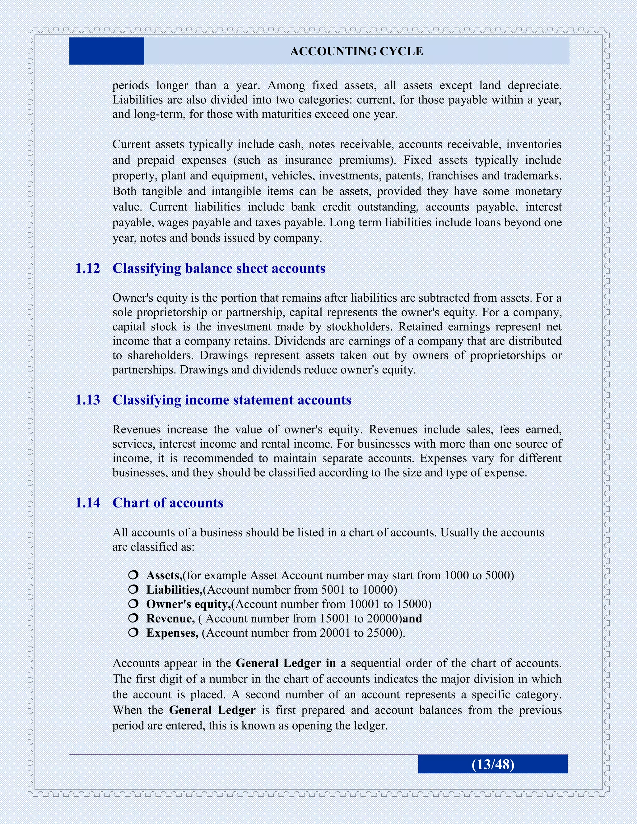ACCOUNTING CYCLE

     periods longer than a year. Among fixed assets, all assets except land depreciate.
     Liabilities are also divided into two categories: current, for those payable within a year,
     and long-term, for those with maturities exceed one year.

     Current assets typically include cash, notes receivable, accounts receivable, inventories
     and prepaid expenses (such as insurance premiums). Fixed assets typically include
     property, plant and equipment, vehicles, investments, patents, franchises and trademarks.
     Both tangible and intangible items can be assets, provided they have some monetary
     value. Current liabilities include bank credit outstanding, accounts payable, interest
     payable, wages payable and taxes payable. Long term liabilities include loans beyond one
     year, notes and bonds issued by company.

1.12 Classifying balance sheet accounts
     Owner's equity is the portion that remains after liabilities are subtracted from assets. For a
     sole proprietorship or partnership, capital represents the owner's equity. For a company,
     capital stock is the investment made by stockholders. Retained earnings represent net
     income that a company retains. Dividends are earnings of a company that are distributed
     to shareholders. Drawings represent assets taken out by owners of proprietorships or
     partnerships. Drawings and dividends reduce owner's equity.

1.13 Classifying income statement accounts
     Revenues increase the value of owner's equity. Revenues include sales, fees earned,
     services, interest income and rental income. For businesses with more than one source of
     income, it is recommended to maintain separate accounts. Expenses vary for different
     businesses, and they should be classified according to the size and type of expense.

1.14 Chart of accounts
     All accounts of a business should be listed in a chart of accounts. Usually the accounts
     are classified as:

           Assets,(for example Asset Account number may start from 1000 to 5000)
           Liabilities,(Account number from 5001 to 10000)
           Owner's equity,(Account number from 10001 to 15000)
           Revenue, ( Account number from 15001 to 20000)and
           Expenses, (Account number from 20001 to 25000).

     Accounts appear in the General Ledger in a sequential order of the chart of accounts.
     The first digit of a number in the chart of accounts indicates the major division in which
     the account is placed. A second number of an account represents a specific category.
     When the General Ledger is first prepared and account balances from the previous
     period are entered, this is known as opening the ledger.


                                                                                (13/48)
 