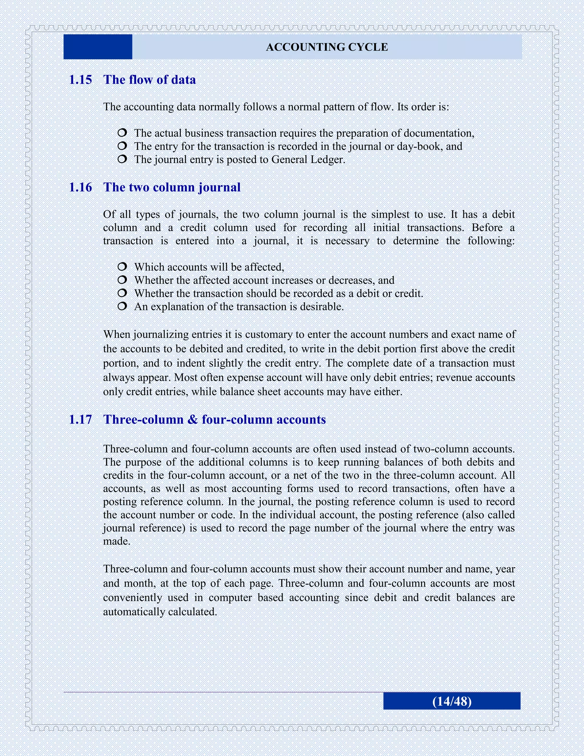 ACCOUNTING CYCLE

1.15 The flow of data
     The accounting data normally follows a normal pattern of flow. Its order is:

         The actual business transaction requires the preparation of documentation,
         The entry for the transaction is recorded in the journal or day-book, and
         The journal entry is posted to General Ledger.

1.16 The two column journal
     Of all types of journals, the two column journal is the simplest to use. It has a debit
     column and a credit column used for recording all initial transactions. Before a
     transaction is entered into a journal, it is necessary to determine the following:

           Which accounts will be affected,
           Whether the affected account increases or decreases, and
           Whether the transaction should be recorded as a debit or credit.
           An explanation of the transaction is desirable.

     When journalizing entries it is customary to enter the account numbers and exact name of
     the accounts to be debited and credited, to write in the debit portion first above the credit
     portion, and to indent slightly the credit entry. The complete date of a transaction must
     always appear. Most often expense account will have only debit entries; revenue accounts
     only credit entries, while balance sheet accounts may have either.

1.17 Three-column & four-column accounts

     Three-column and four-column accounts are often used instead of two-column accounts.
     The purpose of the additional columns is to keep running balances of both debits and
     credits in the four-column account, or a net of the two in the three-column account. All
     accounts, as well as most accounting forms used to record transactions, often have a
     posting reference column. In the journal, the posting reference column is used to record
     the account number or code. In the individual account, the posting reference (also called
     journal reference) is used to record the page number of the journal where the entry was
     made.

     Three-column and four-column accounts must show their account number and name, year
     and month, at the top of each page. Three-column and four-column accounts are most
     conveniently used in computer based accounting since debit and credit balances are
     automatically calculated.




                                                                               (14/48)
 