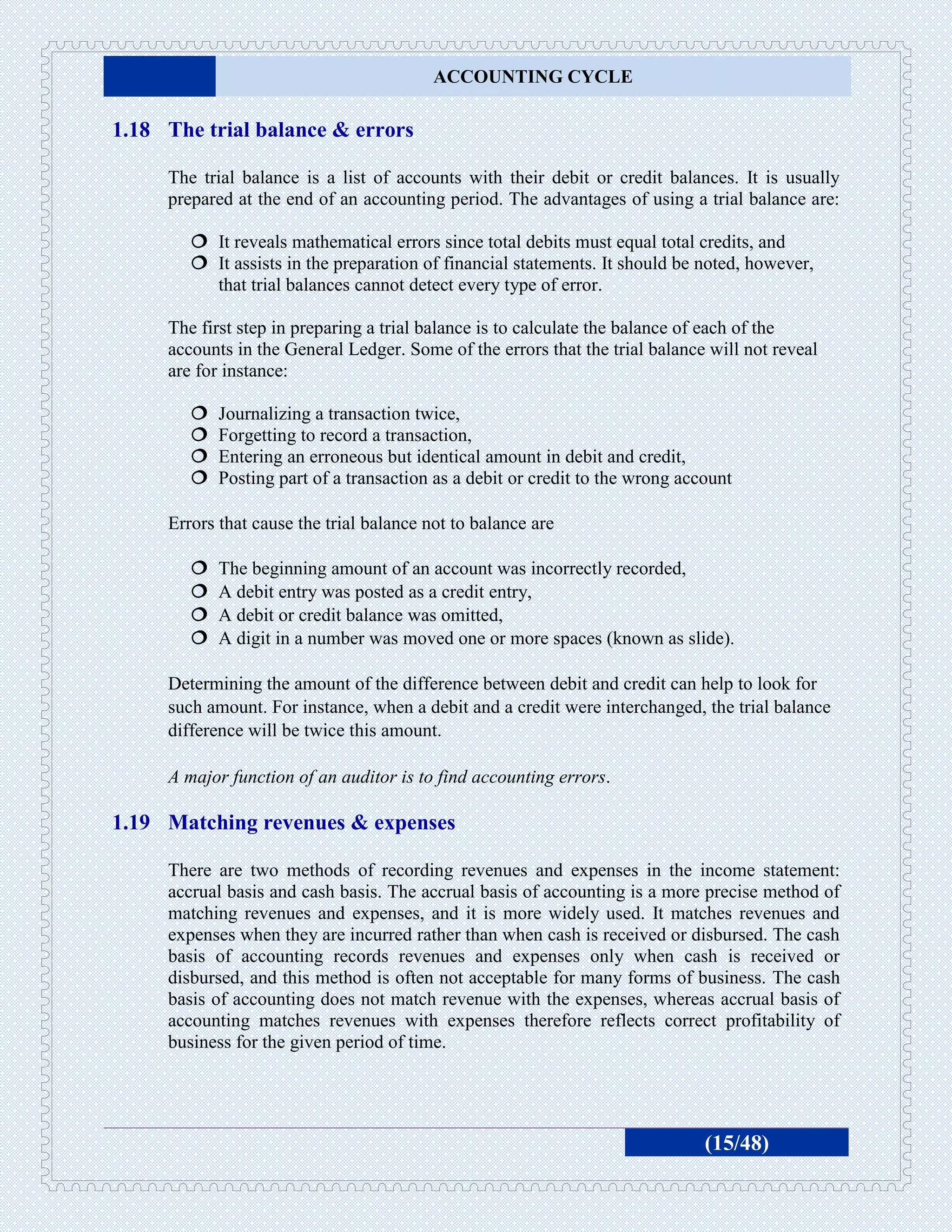 ACCOUNTING CYCLE

1.18 The trial balance & errors

     The trial balance is a list of accounts with their debit or credit balances. It is usually
     prepared at the end of an accounting period. The advantages of using a trial balance are:

         It reveals mathematical errors since total debits must equal total credits, and
         It assists in the preparation of financial statements. It should be noted, however,
          that trial balances cannot detect every type of error.

     The first step in preparing a trial balance is to calculate the balance of each of the
     accounts in the General Ledger. Some of the errors that the trial balance will not reveal
     are for instance:

           Journalizing a transaction twice,
           Forgetting to record a transaction,
           Entering an erroneous but identical amount in debit and credit,
           Posting part of a transaction as a debit or credit to the wrong account

     Errors that cause the trial balance not to balance are

           The beginning amount of an account was incorrectly recorded,
           A debit entry was posted as a credit entry,
           A debit or credit balance was omitted,
           A digit in a number was moved one or more spaces (known as slide).

     Determining the amount of the difference between debit and credit can help to look for
     such amount. For instance, when a debit and a credit were interchanged, the trial balance
     difference will be twice this amount.

     A major function of an auditor is to find accounting errors.

1.19 Matching revenues & expenses

     There are two methods of recording revenues and expenses in the income statement:
     accrual basis and cash basis. The accrual basis of accounting is a more precise method of
     matching revenues and expenses, and it is more widely used. It matches revenues and
     expenses when they are incurred rather than when cash is received or disbursed. The cash
     basis of accounting records revenues and expenses only when cash is received or
     disbursed, and this method is often not acceptable for many forms of business. The cash
     basis of accounting does not match revenue with the expenses, whereas accrual basis of
     accounting matches revenues with expenses therefore reflects correct profitability of
     business for the given period of time.




                                                                               (15/48)
 