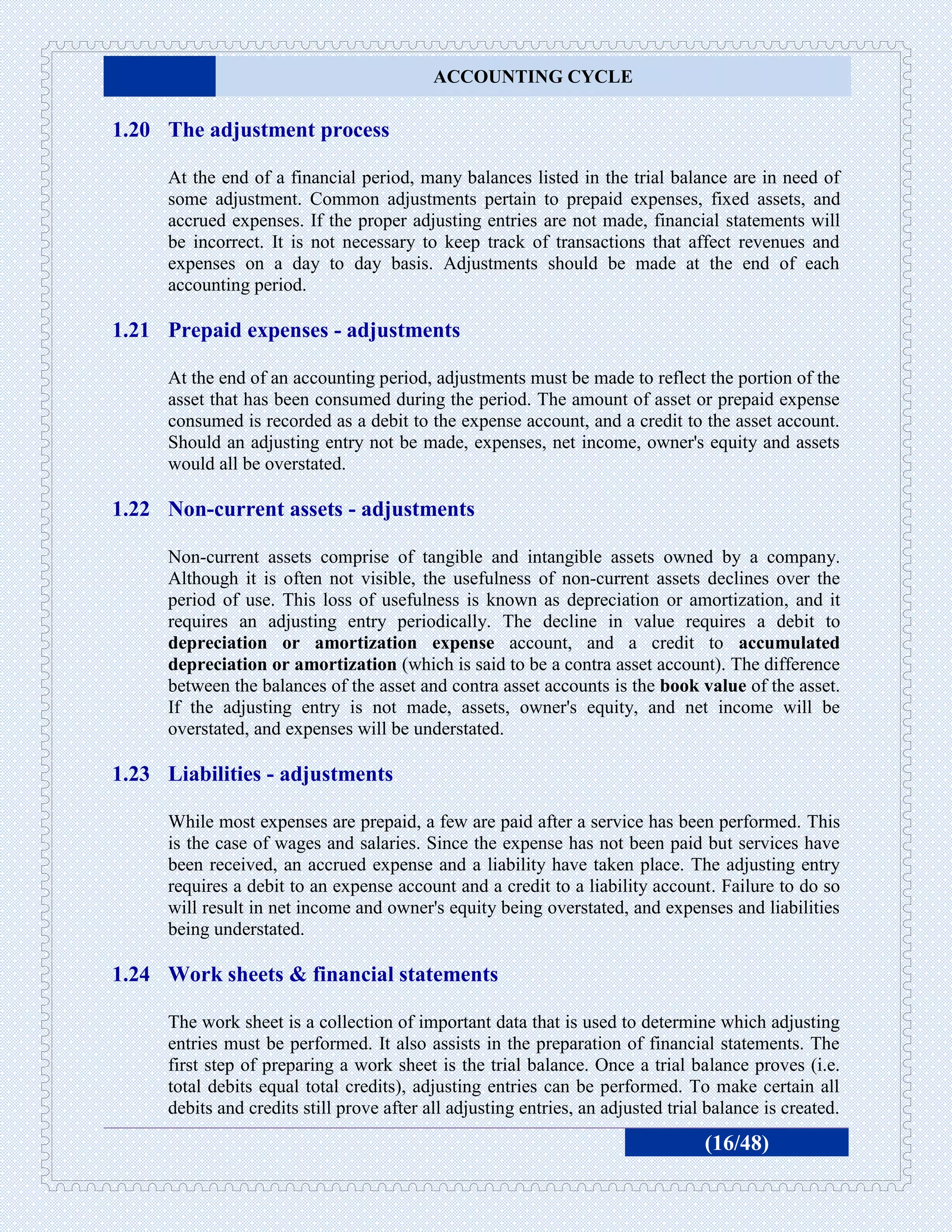 ACCOUNTING CYCLE

1.20 The adjustment process

     At the end of a financial period, many balances listed in the trial balance are in need of
     some adjustment. Common adjustments pertain to prepaid expenses, fixed assets, and
     accrued expenses. If the proper adjusting entries are not made, financial statements will
     be incorrect. It is not necessary to keep track of transactions that affect revenues and
     expenses on a day to day basis. Adjustments should be made at the end of each
     accounting period.

1.21 Prepaid expenses - adjustments

     At the end of an accounting period, adjustments must be made to reflect the portion of the
     asset that has been consumed during the period. The amount of asset or prepaid expense
     consumed is recorded as a debit to the expense account, and a credit to the asset account.
     Should an adjusting entry not be made, expenses, net income, owner's equity and assets
     would all be overstated.

1.22 Non-current assets - adjustments

     Non-current assets comprise of tangible and intangible assets owned by a company.
     Although it is often not visible, the usefulness of non-current assets declines over the
     period of use. This loss of usefulness is known as depreciation or amortization, and it
     requires an adjusting entry periodically. The decline in value requires a debit to
     depreciation or amortization expense account, and a credit to accumulated
     depreciation or amortization (which is said to be a contra asset account). The difference
     between the balances of the asset and contra asset accounts is the book value of the asset.
     If the adjusting entry is not made, assets, owner's equity, and net income will be
     overstated, and expenses will be understated.

1.23 Liabilities - adjustments

     While most expenses are prepaid, a few are paid after a service has been performed. This
     is the case of wages and salaries. Since the expense has not been paid but services have
     been received, an accrued expense and a liability have taken place. The adjusting entry
     requires a debit to an expense account and a credit to a liability account. Failure to do so
     will result in net income and owner's equity being overstated, and expenses and liabilities
     being understated.

1.24 Work sheets & financial statements

     The work sheet is a collection of important data that is used to determine which adjusting
     entries must be performed. It also assists in the preparation of financial statements. The
     first step of preparing a work sheet is the trial balance. Once a trial balance proves (i.e.
     total debits equal total credits), adjusting entries can be performed. To make certain all
     debits and credits still prove after all adjusting entries, an adjusted trial balance is created.
                                                                                  (16/48)
 